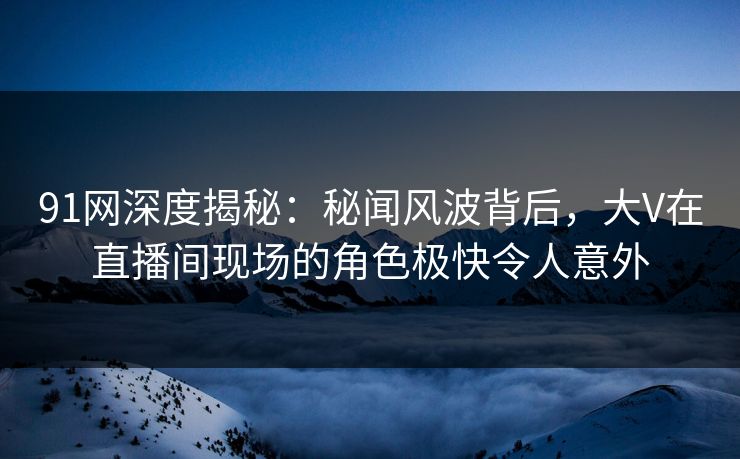 91网深度揭秘：秘闻风波背后，大V在直播间现场的角色极快令人意外