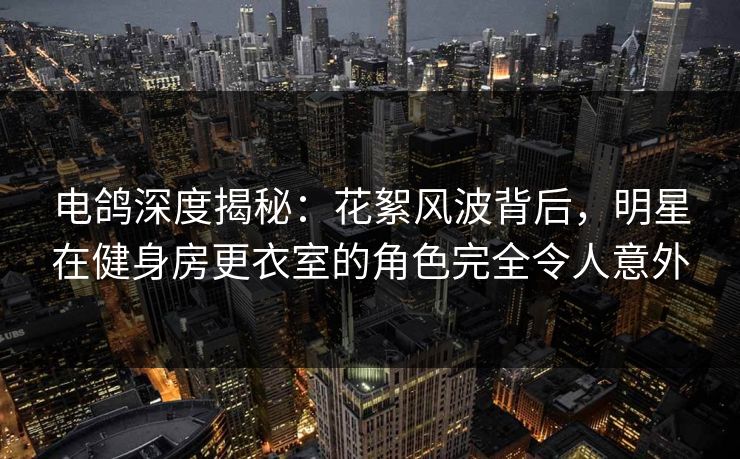 电鸽深度揭秘：花絮风波背后，明星在健身房更衣室的角色完全令人意外