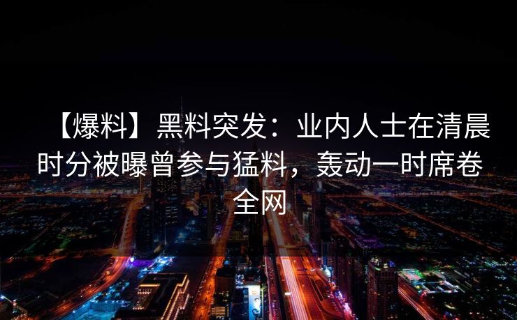 【爆料】黑料突发：业内人士在清晨时分被曝曾参与猛料，轰动一时席卷全网