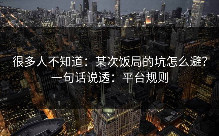 很多人不知道：某次饭局的坑怎么避？一句话说透：平台规则