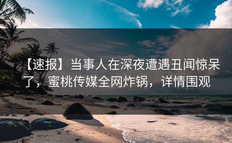 【速报】当事人在深夜遭遇丑闻惊呆了，蜜桃传媒全网炸锅，详情围观