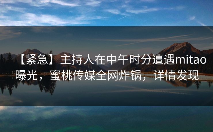 【紧急】主持人在中午时分遭遇mitao曝光，蜜桃传媒全网炸锅，详情发现