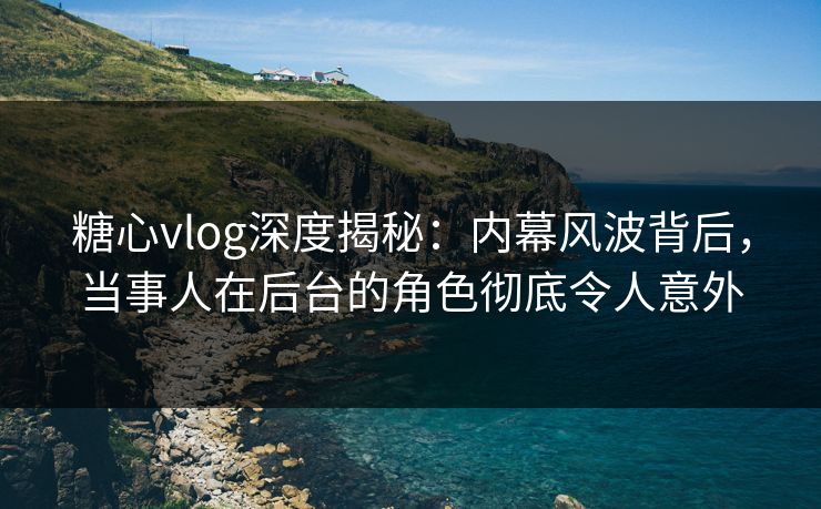 糖心vlog深度揭秘：内幕风波背后，当事人在后台的角色彻底令人意外