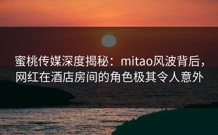 蜜桃传媒深度揭秘：mitao风波背后，网红在酒店房间的角色极其令人意外