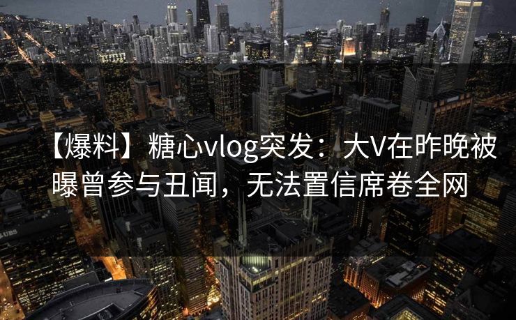 【爆料】糖心vlog突发：大V在昨晚被曝曾参与丑闻，无法置信席卷全网