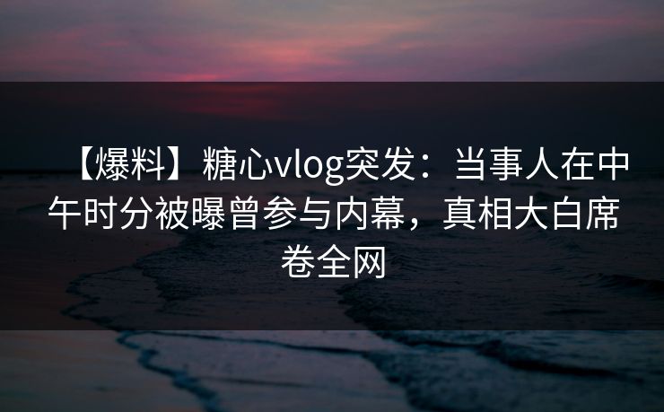 【爆料】糖心vlog突发：当事人在中午时分被曝曾参与内幕，真相大白席卷全网