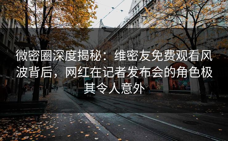 微密圈深度揭秘：维密友免费观看风波背后，网红在记者发布会的角色极其令人意外