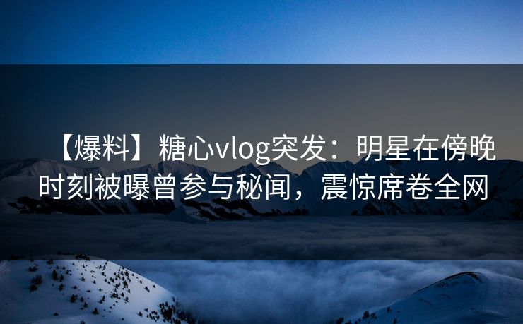 【爆料】糖心vlog突发：明星在傍晚时刻被曝曾参与秘闻，震惊席卷全网