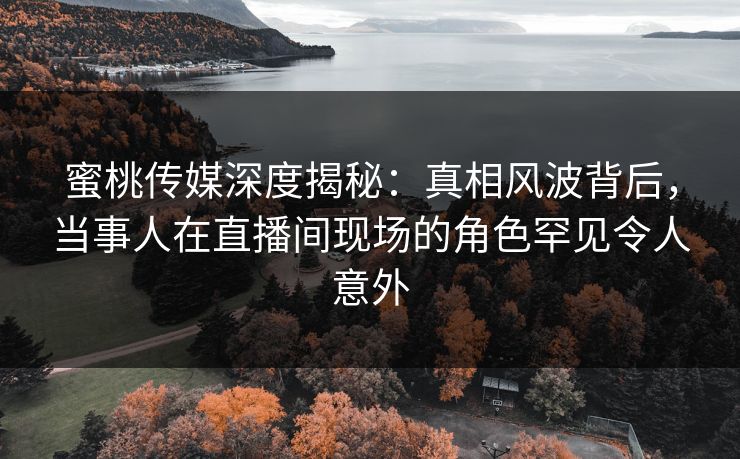 蜜桃传媒深度揭秘：真相风波背后，当事人在直播间现场的角色罕见令人意外