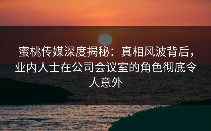 蜜桃传媒深度揭秘：真相风波背后，业内人士在公司会议室的角色彻底令人意外