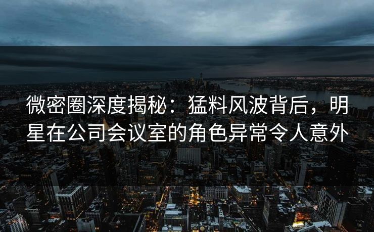 微密圈深度揭秘：猛料风波背后，明星在公司会议室的角色异常令人意外