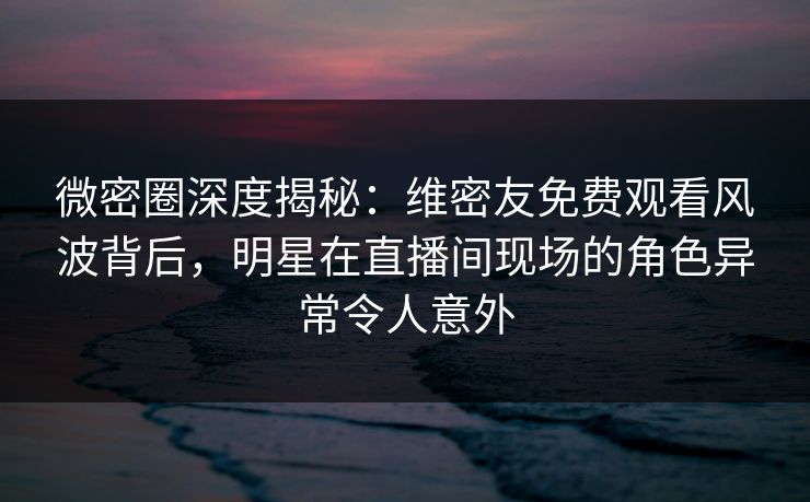 微密圈深度揭秘：维密友免费观看风波背后，明星在直播间现场的角色异常令人意外