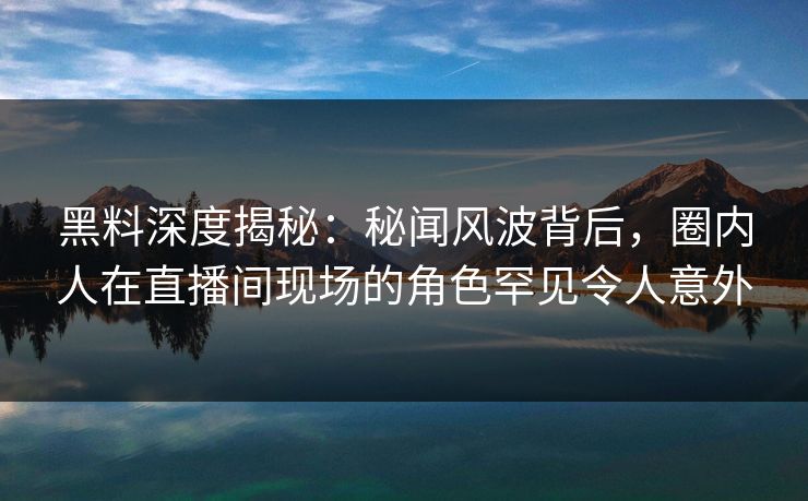 黑料深度揭秘：秘闻风波背后，圈内人在直播间现场的角色罕见令人意外