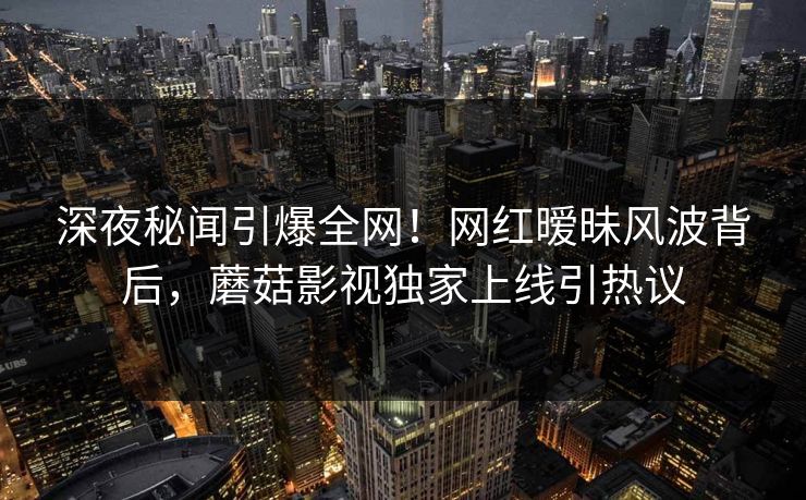 深夜秘闻引爆全网！网红暧昧风波背后，蘑菇影视独家上线引热议