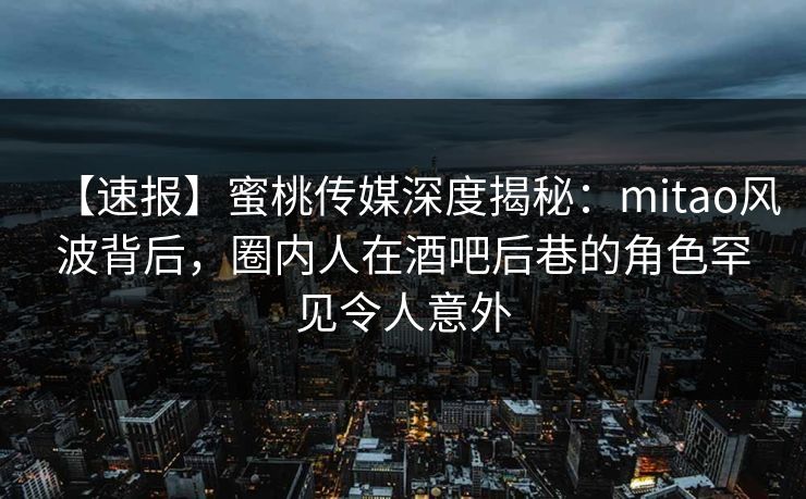 【速报】蜜桃传媒深度揭秘：mitao风波背后，圈内人在酒吧后巷的角色罕见令人意外