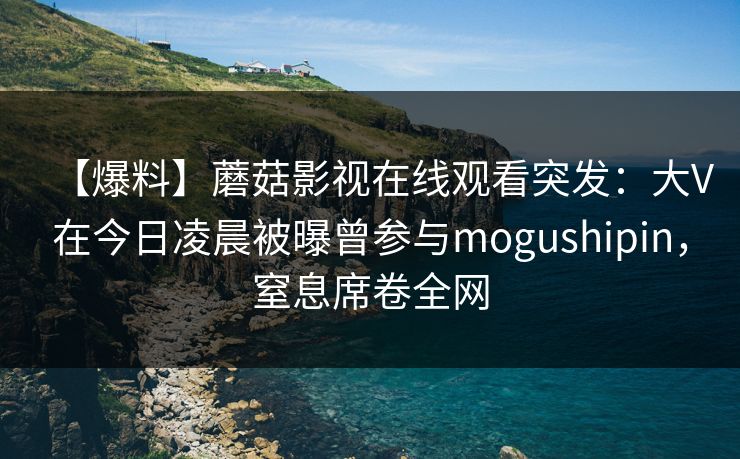 【爆料】蘑菇影视在线观看突发：大V在今日凌晨被曝曾参与mogushipin，窒息席卷全网