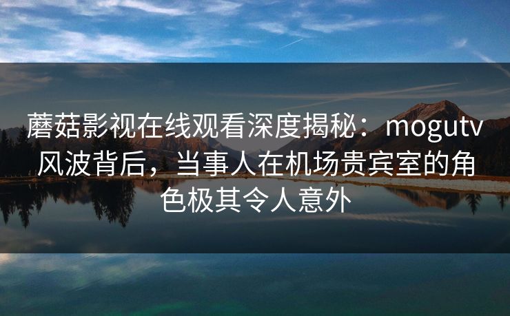 蘑菇影视在线观看深度揭秘：mogutv风波背后，当事人在机场贵宾室的角色极其令人意外