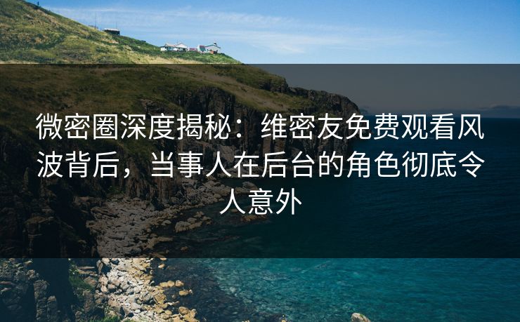 微密圈深度揭秘：维密友免费观看风波背后，当事人在后台的角色彻底令人意外