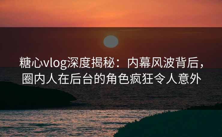 糖心vlog深度揭秘：内幕风波背后，圈内人在后台的角色疯狂令人意外