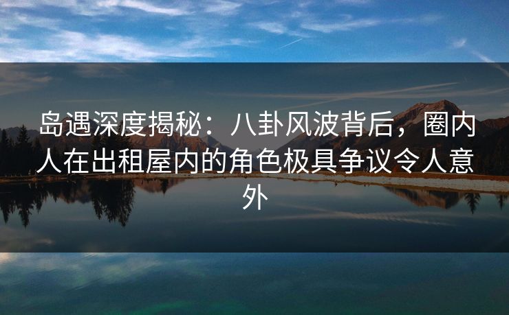 岛遇深度揭秘：八卦风波背后，圈内人在出租屋内的角色极具争议令人意外