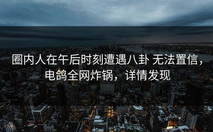圈内人在午后时刻遭遇八卦 无法置信，电鸽全网炸锅，详情发现