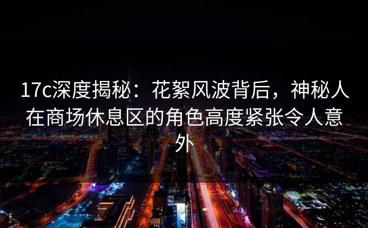 17c深度揭秘：花絮风波背后，神秘人在商场休息区的角色高度紧张令人意外