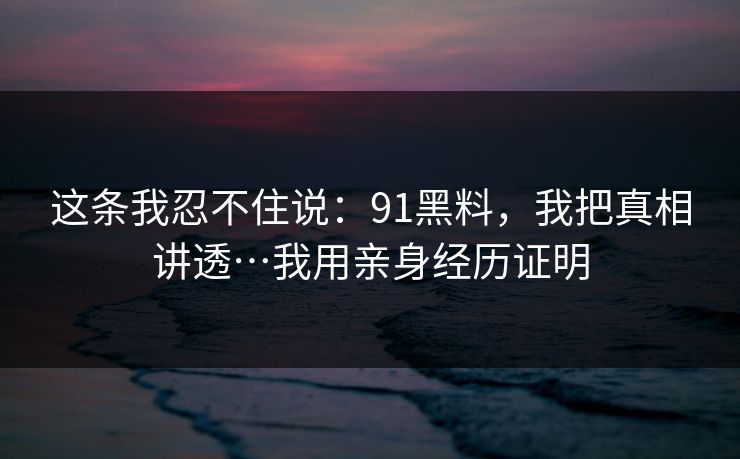 这条我忍不住说：91黑料，我把真相讲透…我用亲身经历证明