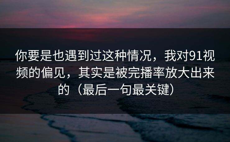 你要是也遇到过这种情况，我对91视频的偏见，其实是被完播率放大出来的（最后一句最关键）