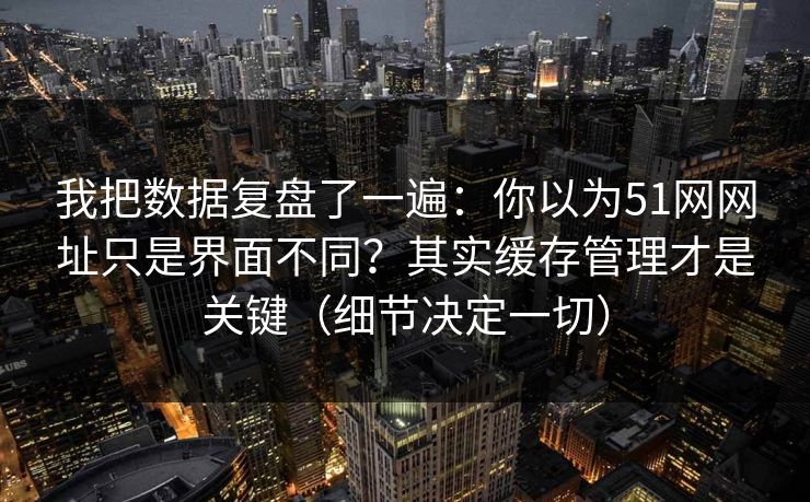 我把数据复盘了一遍：你以为51网网址只是界面不同？其实缓存管理才是关键（细节决定一切）